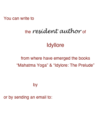 

You can write to   
the resident author of  
Idyllore 
from where have emerged the books “Mahatma Yoga” & “Idylore: The Prelude” 
  
by filling this form

or by sending an email to:                                author@idyllore.com