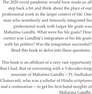 
The 2020 covid pandemic would have made us all step back a bit and think about the place of our professional work in the larger context of life. One man who seamlessly and famously integrated his professional work with larger life goals was Mahatma Gandhi. What were his life goals? How correct was Gandhiji’s integration of his life goals with his politics? Was the integration successful? Read this book to delve into these questions..

 This book is an offshoot of a very rare opportunity that I had, that of conversing with a 3-decades-long associate of Mahatma Gandhi -- Pt. Sudhakar Chaturvedi, who was a scholar of Hindu scriptures and a centenarian -- to get his first-hand insights of Mahatma Gandhi.